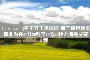 鹿邑男子五千米成绩-而三级运动员标准为在17分30秒至16分30秒之间完成赛程