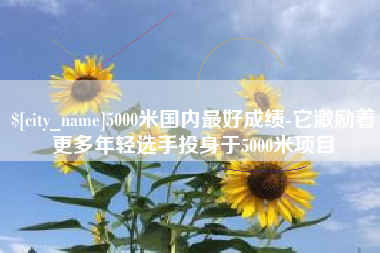 鹿邑5000米国内最好成绩-它激励着更多年轻选手投身于5000米项目