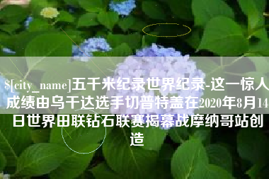 鹿邑五千米纪录世界纪录-这一惊人成绩由乌干达选手切普特盖在2020年8月14日世界田联钻石联赛揭幕战摩纳哥站创造