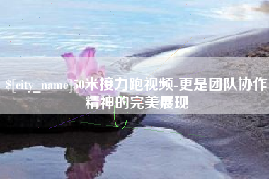 鹿邑50米接力跑视频-更是团队协作精神的完美展现