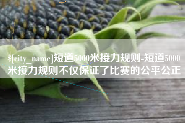 鹿邑短道5000米接力规则-短道5000米接力规则不仅保证了比赛的公平公正