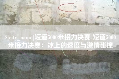 鹿邑短道5000米接力决赛-短道5000米接力决赛：冰上的速度与激情碰撞