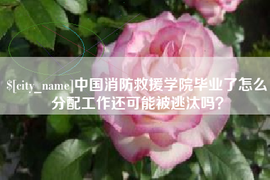 鹿邑中国消防救援学院毕业了怎么分配工作还可能被逃汰吗？
