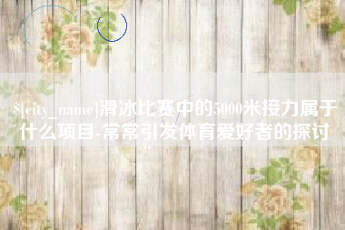 鹿邑滑冰比赛中的5000米接力属于什么项目-常常引发体育爱好者的探讨
