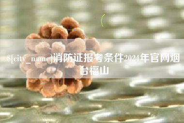 鹿邑消防证报考条件2024年官网烟台福山